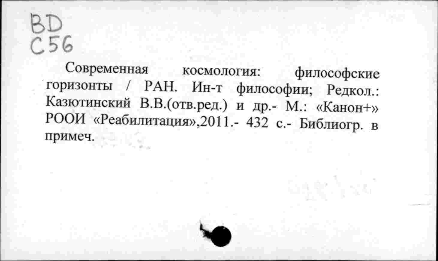 ﻿
С56
Современная космология:	философские
горизонты / РАН. Ин-т философии; Редкол.: Казютинский В.В.(отв.ред.) и др,- М.: «Канон+» РООИ «Реабилитация»,2011.- 432 с.- Библиогр. в примеч.